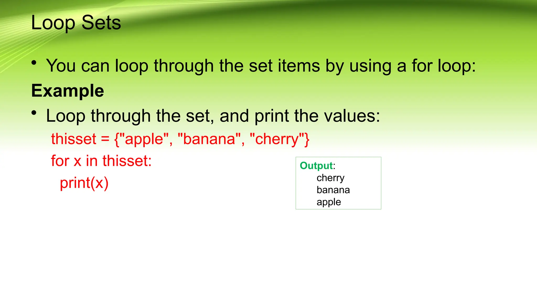 Loop Sets
• You can loop through the set items by using a for loop:
Example
• Loop through the set, and print the values:
thisset = {"apple", "banana", "cherry"}
for x in thisset:
print(x)
Output:
cherry
banana
apple
 