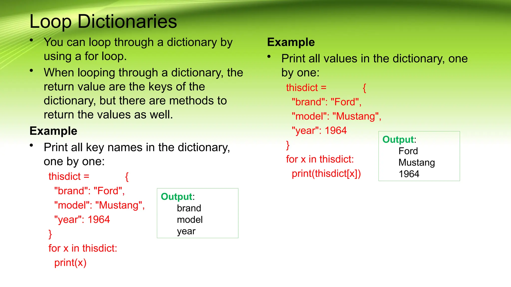 Loop Dictionaries
• You can loop through a dictionary by
using a for loop.
• When looping through a dictionary, the
return value are the keys of the
dictionary, but there are methods to
return the values as well.
Example
• Print all key names in the dictionary,
one by one:
thisdict = {
"brand": "Ford",
"model": "Mustang",
"year": 1964
}
for x in thisdict:
print(x)
Example
• Print all values in the dictionary, one
by one:
thisdict = {
"brand": "Ford",
"model": "Mustang",
"year": 1964
}
for x in thisdict:
print(thisdict[x])
Output:
brand
model
year
Output:
Ford
Mustang
1964
 
