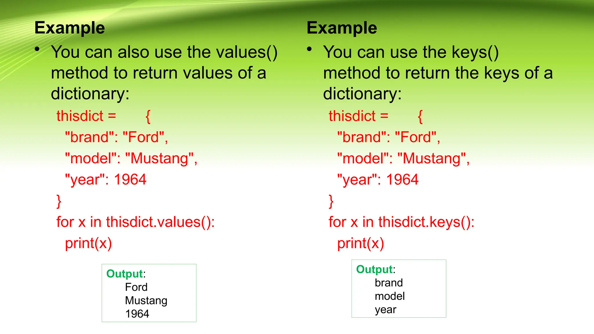 Example
• You can also use the values()
method to return values of a
dictionary:
thisdict = {
"brand": "Ford",
"model": "Mustang",
"year": 1964
}
for x in thisdict.values():
print(x)
Example
• You can use the keys()
method to return the keys of a
dictionary:
thisdict = {
"brand": "Ford",
"model": "Mustang",
"year": 1964
}
for x in thisdict.keys():
print(x)
Output:
Ford
Mustang
1964
Output:
brand
model
year
 