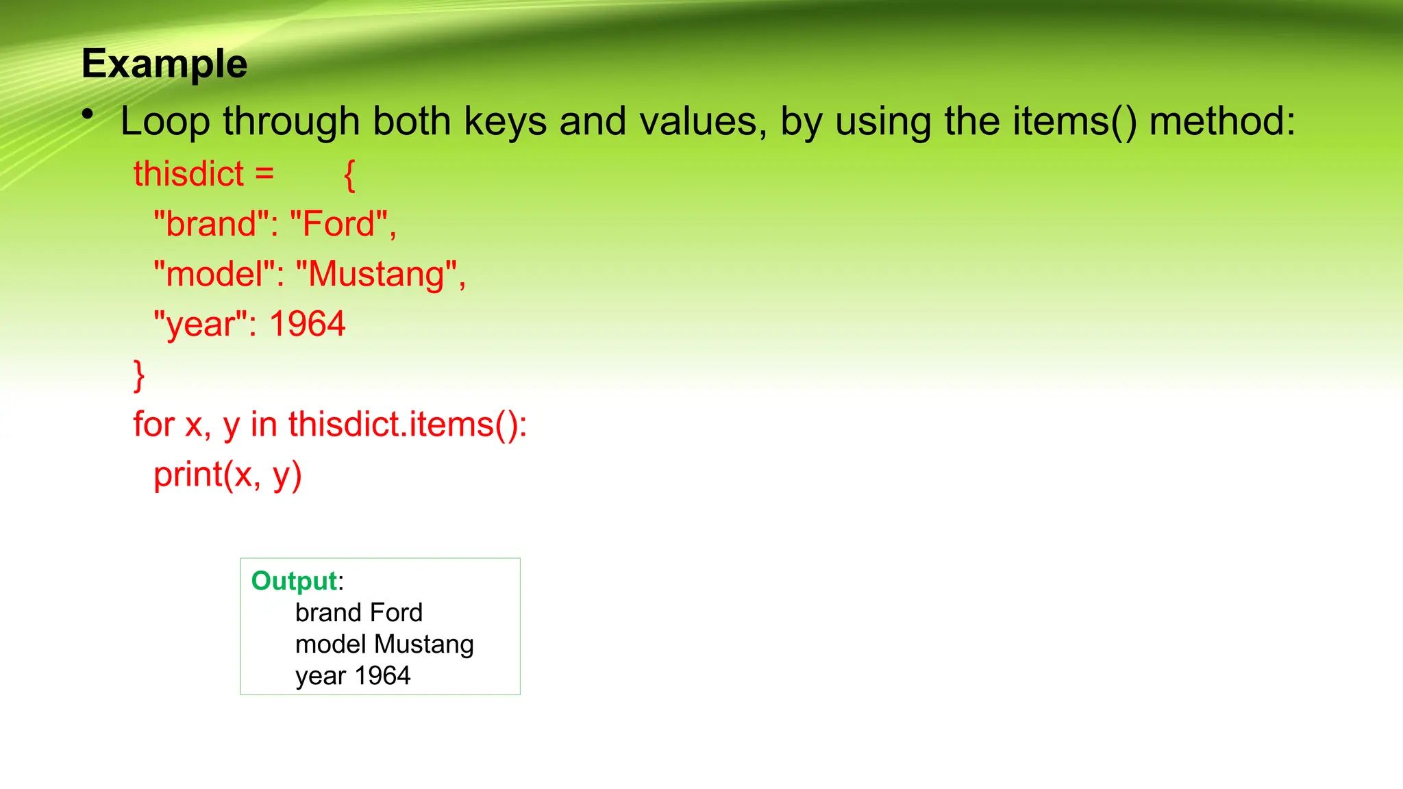 Example
• Loop through both keys and values, by using the items() method:
thisdict = {
"brand": "Ford",
"model": "Mustang",
"year": 1964
}
for x, y in thisdict.items():
print(x, y)
Output:
brand Ford
model Mustang
year 1964
 