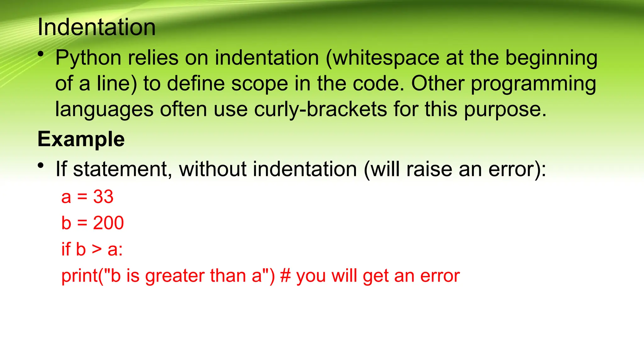 Indentation
• Python relies on indentation (whitespace at the beginning
of a line) to define scope in the code. Other programming
languages often use curly-brackets for this purpose.
Example
• If statement, without indentation (will raise an error):
a = 33
b = 200
if b > a:
print("b is greater than a") # you will get an error
 