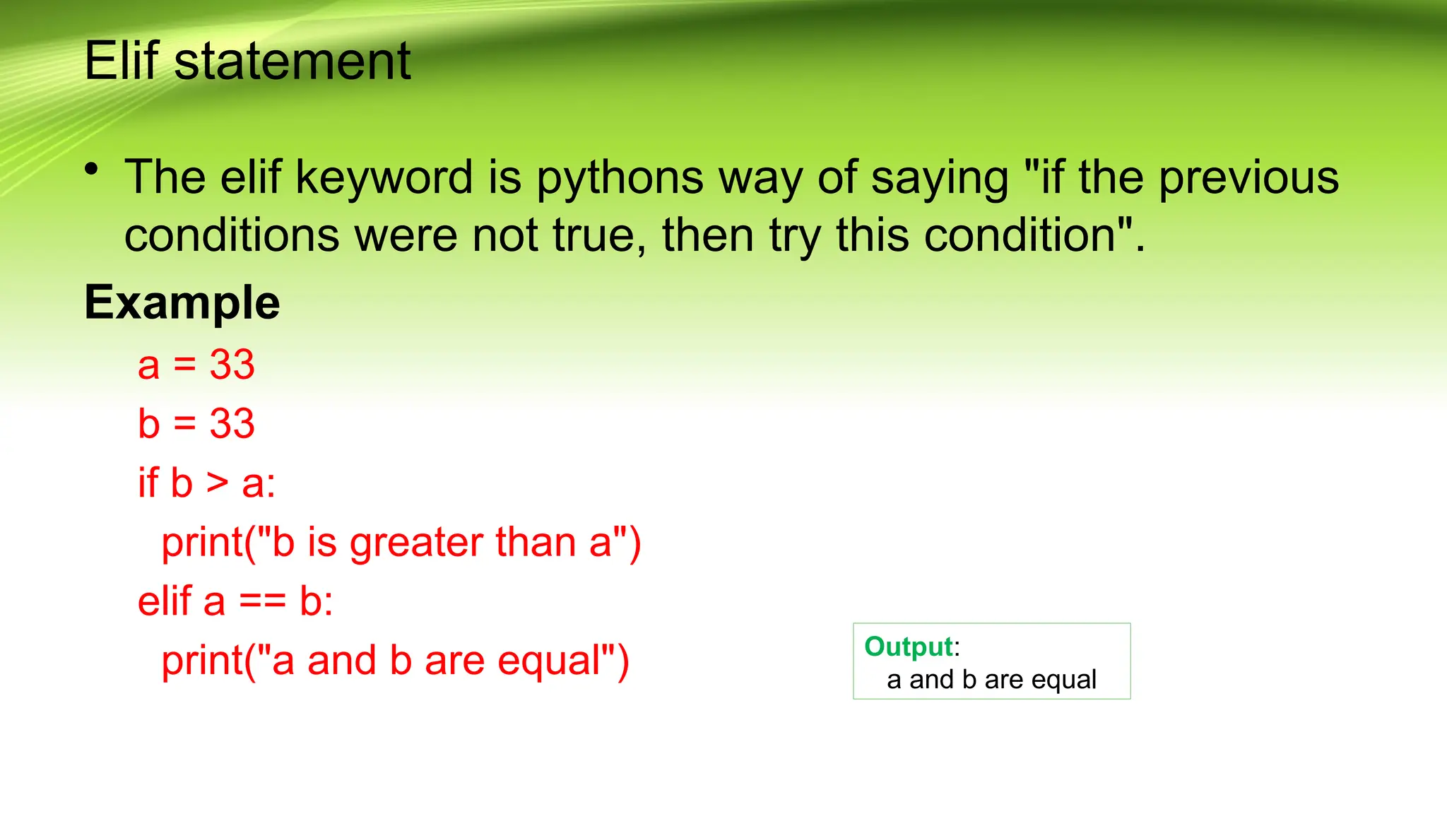 Elif statement
• The elif keyword is pythons way of saying "if the previous
conditions were not true, then try this condition".
Example
a = 33
b = 33
if b > a:
print("b is greater than a")
elif a == b:
print("a and b are equal") Output:
a and b are equal
 