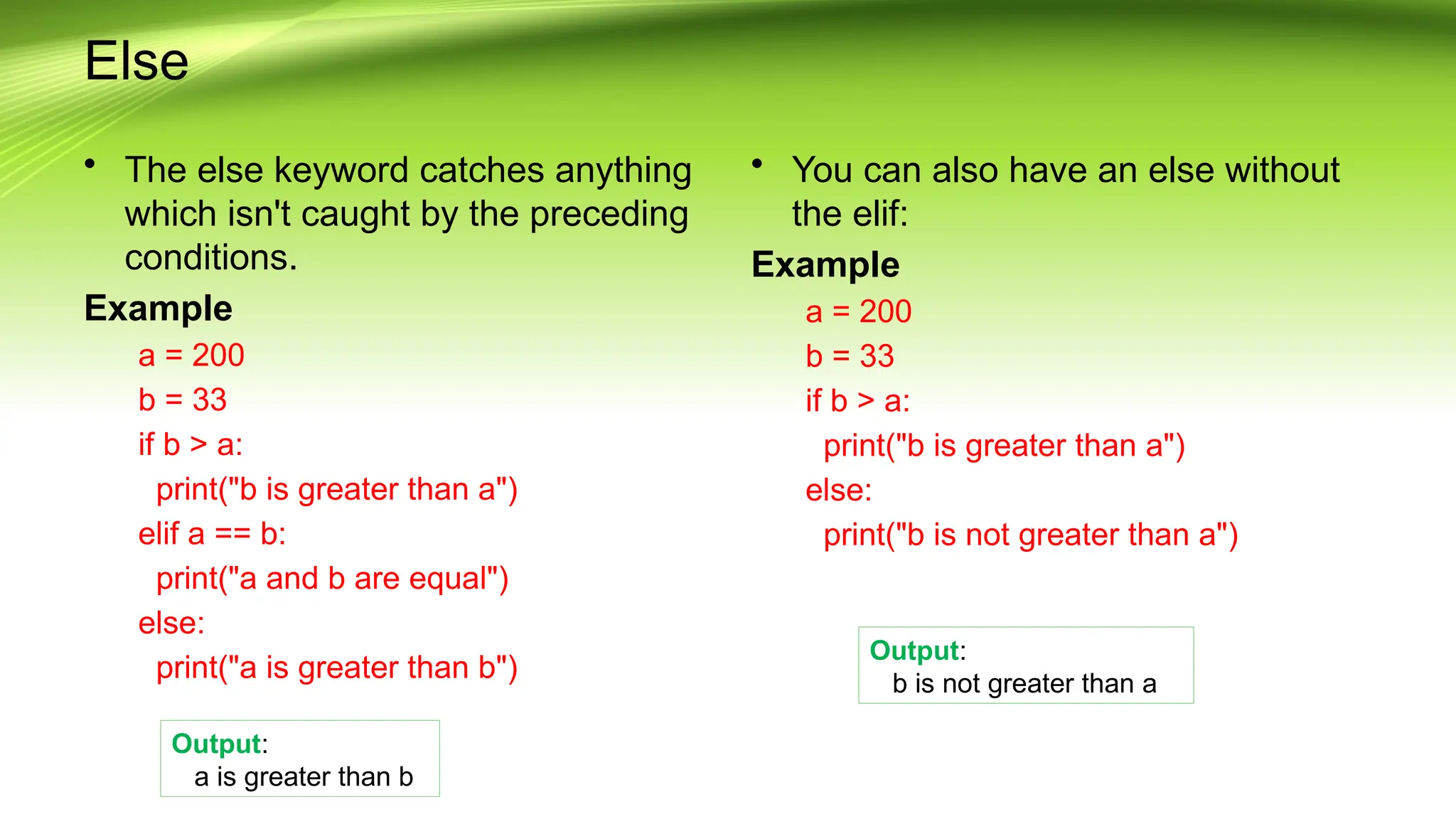 Else
• The else keyword catches anything
which isn't caught by the preceding
conditions.
Example
a = 200
b = 33
if b > a:
print("b is greater than a")
elif a == b:
print("a and b are equal")
else:
print("a is greater than b")
• You can also have an else without
the elif:
Example
a = 200
b = 33
if b > a:
print("b is greater than a")
else:
print("b is not greater than a")
Output:
b is not greater than a
Output:
a is greater than b
 
