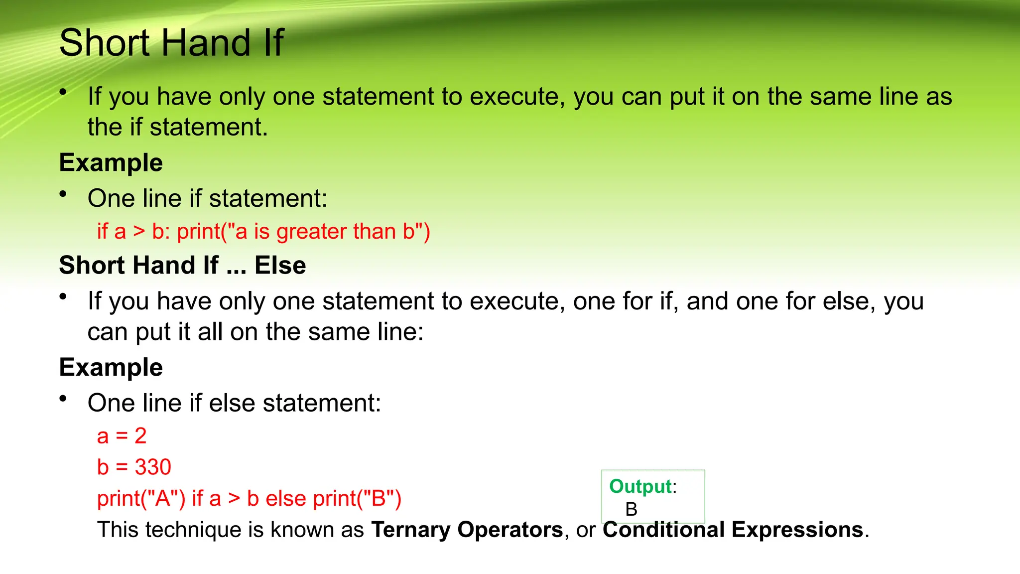 Short Hand If
• If you have only one statement to execute, you can put it on the same line as
the if statement.
Example
• One line if statement:
if a > b: print("a is greater than b")
Short Hand If ... Else
• If you have only one statement to execute, one for if, and one for else, you
can put it all on the same line:
Example
• One line if else statement:
a = 2
b = 330
print("A") if a > b else print("B")
This technique is known as Ternary Operators, or Conditional Expressions.
Output:
B
 