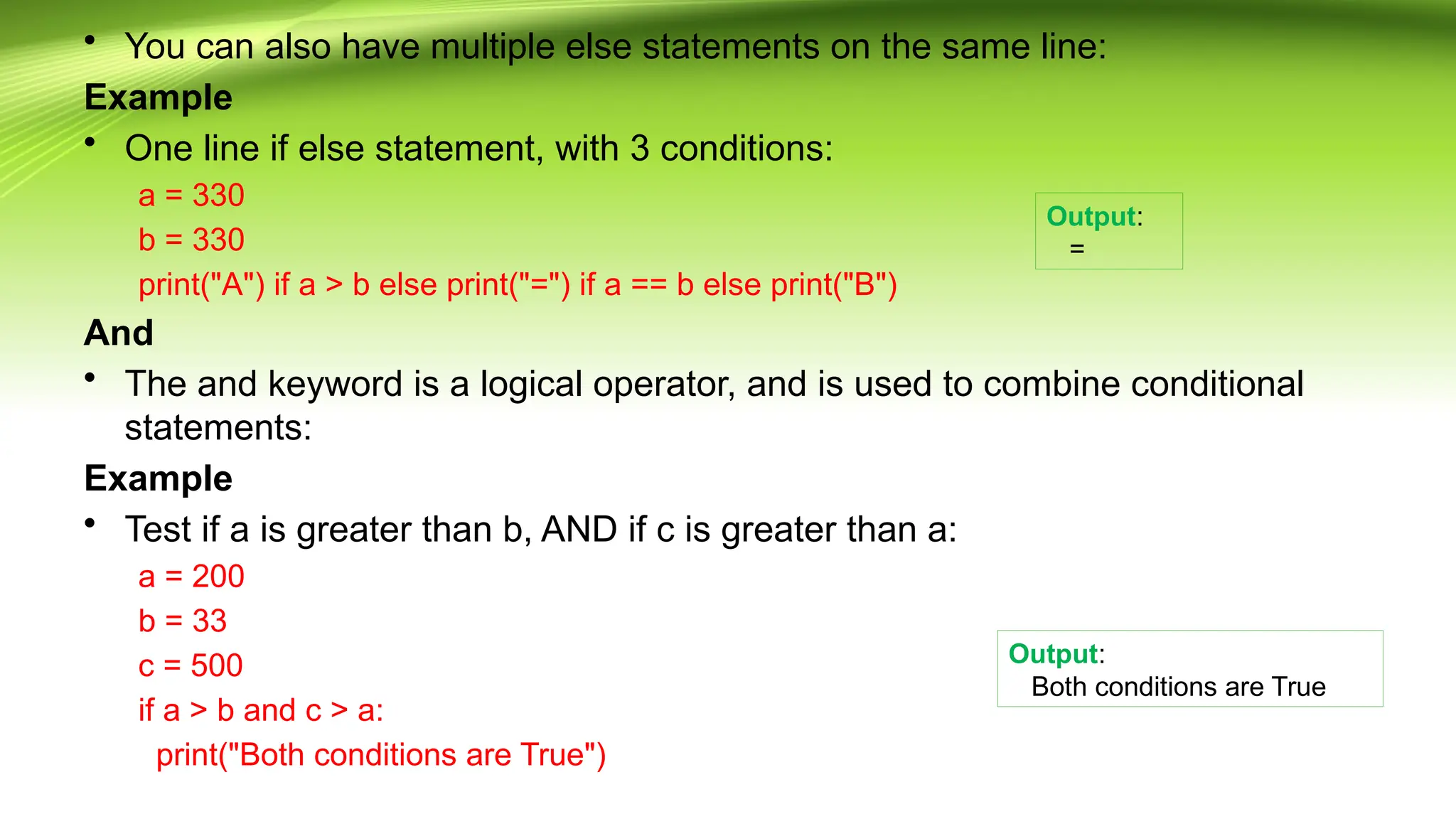 • You can also have multiple else statements on the same line:
Example
• One line if else statement, with 3 conditions:
a = 330
b = 330
print("A") if a > b else print("=") if a == b else print("B")
And
• The and keyword is a logical operator, and is used to combine conditional
statements:
Example
• Test if a is greater than b, AND if c is greater than a:
a = 200
b = 33
c = 500
if a > b and c > a:
print("Both conditions are True")
Output:
=
Output:
Both conditions are True
 