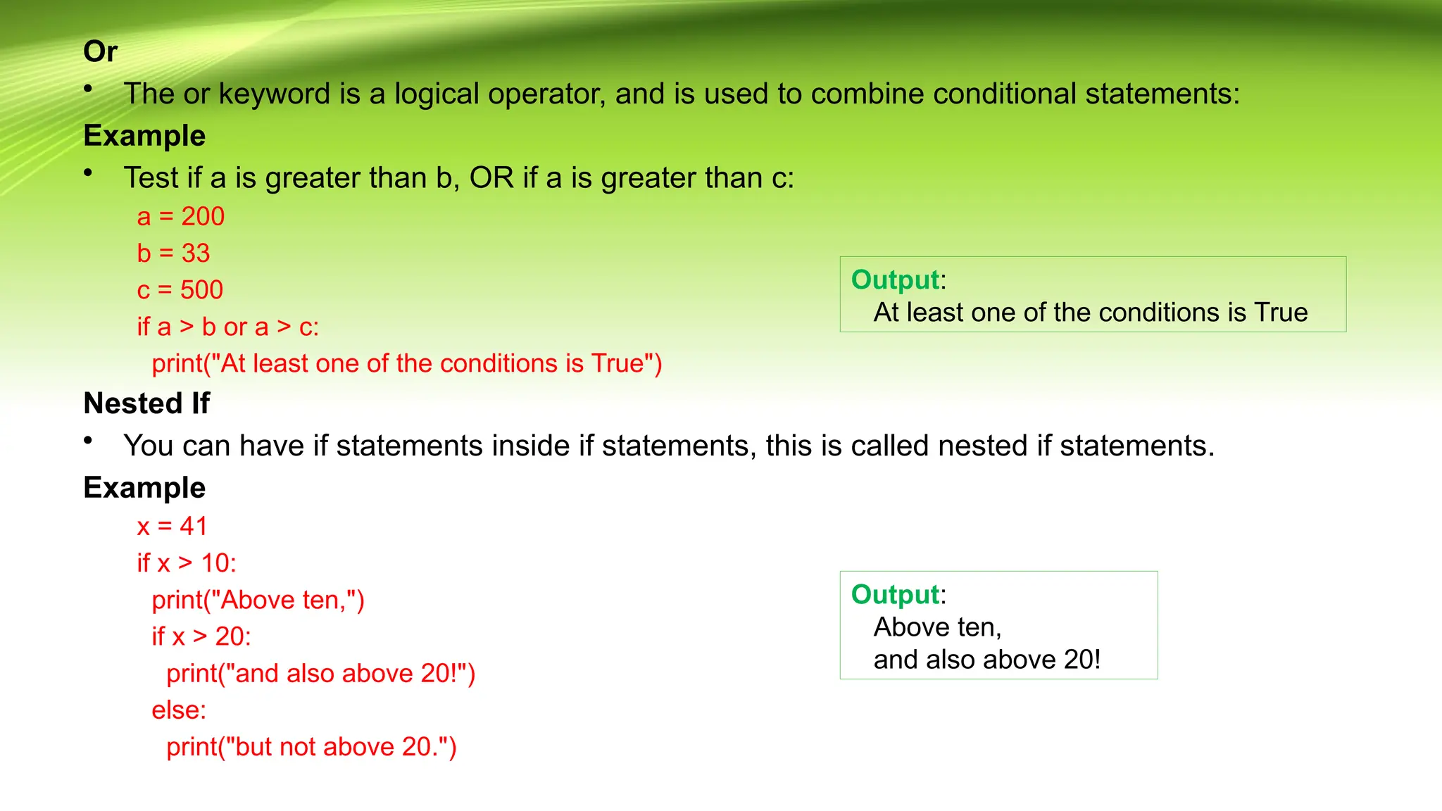 Or
• The or keyword is a logical operator, and is used to combine conditional statements:
Example
• Test if a is greater than b, OR if a is greater than c:
a = 200
b = 33
c = 500
if a > b or a > c:
print("At least one of the conditions is True")
Nested If
• You can have if statements inside if statements, this is called nested if statements.
Example
x = 41
if x > 10:
print("Above ten,")
if x > 20:
print("and also above 20!")
else:
print("but not above 20.")
Output:
At least one of the conditions is True
Output:
Above ten,
and also above 20!
 
