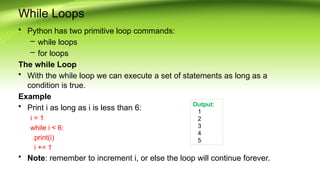 While Loops
• Python has two primitive loop commands:
– while loops
– for loops
The while Loop
• With the while loop we can execute a set of statements as long as a
condition is true.
Example
• Print i as long as i is less than 6:
i = 1
while i < 6:
print(i)
i += 1
• Note: remember to increment i, or else the loop will continue forever.
Output:
1
2
3
4
5
 