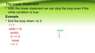 The break Statement
• With the break statement we can stop the loop even if the
while condition is true:
Example
• Exit the loop when i is 3:
i = 1
while i < 6:
print(i)
if i == 3:
break
i += 1
Output:
1
2
3
 