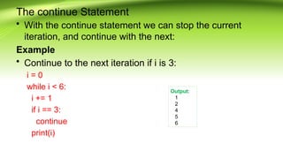 The continue Statement
• With the continue statement we can stop the current
iteration, and continue with the next:
Example
• Continue to the next iteration if i is 3:
i = 0
while i < 6:
i += 1
if i == 3:
continue
print(i)
Output:
1
2
4
5
6
 