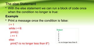 The else Statement
• With the else statement we can run a block of code once
when the condition no longer is true:
Example
• Print a message once the condition is false:
i = 1
while i < 6:
print(i)
i += 1
else:
print("i is no longer less than 6")
Output:
1
2
3
4
5
i is no longer less than 6
 