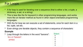 For Loops
• A for loop is used for iterating over a sequence (that is either a list, a tuple, a
dictionary, a set, or a string).
• This is less like the for keyword in other programming languages, and works
more like an iterator method as found in other object-orientated programming
languages.
• With the for loop we can execute a set of statements, once for each item in a
list, tuple, set etc.
• Even strings are iterable objects, they contain a sequence of characters:
Example
• Loop through the letters in the word "banana":
for x in "banana":
print(x)
Output:
b
a
n
a
n
a
 