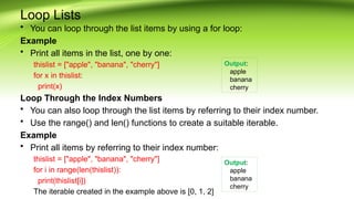 Loop Lists
• You can loop through the list items by using a for loop:
Example
• Print all items in the list, one by one:
thislist = ["apple", "banana", "cherry"]
for x in thislist:
print(x)
Loop Through the Index Numbers
• You can also loop through the list items by referring to their index number.
• Use the range() and len() functions to create a suitable iterable.
Example
• Print all items by referring to their index number:
thislist = ["apple", "banana", "cherry"]
for i in range(len(thislist)):
print(thislist[i])
The iterable created in the example above is [0, 1, 2]
Output:
apple
banana
cherry
Output:
apple
banana
cherry
 