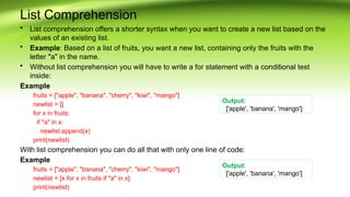 List Comprehension
• List comprehension offers a shorter syntax when you want to create a new list based on the
values of an existing list.
• Example: Based on a list of fruits, you want a new list, containing only the fruits with the
letter "a" in the name.
• Without list comprehension you will have to write a for statement with a conditional test
inside:
Example
fruits = ["apple", "banana", "cherry", "kiwi", "mango"]
newlist = []
for x in fruits:
if "a" in x:
newlist.append(x)
print(newlist)
With list comprehension you can do all that with only one line of code:
Example
fruits = ["apple", "banana", "cherry", "kiwi", "mango"]
newlist = [x for x in fruits if "a" in x]
print(newlist)
Output:
['apple', 'banana', 'mango']
Output:
['apple', 'banana', 'mango']
 