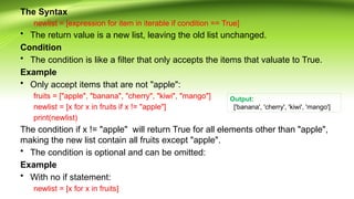 The Syntax
newlist = [expression for item in iterable if condition == True]
• The return value is a new list, leaving the old list unchanged.
Condition
• The condition is like a filter that only accepts the items that valuate to True.
Example
• Only accept items that are not "apple":
fruits = ["apple", "banana", "cherry", "kiwi", "mango"]
newlist = [x for x in fruits if x != "apple"]
print(newlist)
The condition if x != "apple" will return True for all elements other than "apple",
making the new list contain all fruits except "apple".
• The condition is optional and can be omitted:
Example
• With no if statement:
newlist = [x for x in fruits]
Output:
['banana', 'cherry', 'kiwi', 'mango']
 