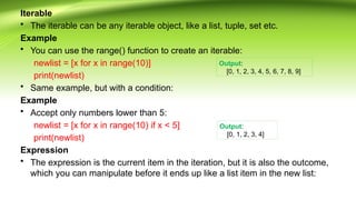 Iterable
• The iterable can be any iterable object, like a list, tuple, set etc.
Example
• You can use the range() function to create an iterable:
newlist = [x for x in range(10)]
print(newlist)
• Same example, but with a condition:
Example
• Accept only numbers lower than 5:
newlist = [x for x in range(10) if x < 5]
print(newlist)
Expression
• The expression is the current item in the iteration, but it is also the outcome,
which you can manipulate before it ends up like a list item in the new list:
Output:
[0, 1, 2, 3, 4, 5, 6, 7, 8, 9]
Output:
[0, 1, 2, 3, 4]
 