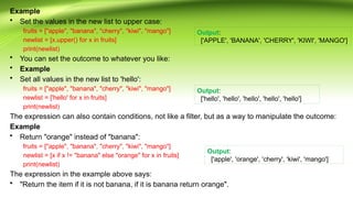 Example
• Set the values in the new list to upper case:
fruits = ["apple", "banana", "cherry", "kiwi", "mango"]
newlist = [x.upper() for x in fruits]
print(newlist)
• You can set the outcome to whatever you like:
• Example
• Set all values in the new list to 'hello':
fruits = ["apple", "banana", "cherry", "kiwi", "mango"]
newlist = ['hello' for x in fruits]
print(newlist)
The expression can also contain conditions, not like a filter, but as a way to manipulate the outcome:
Example
• Return "orange" instead of "banana":
fruits = ["apple", "banana", "cherry", "kiwi", "mango"]
newlist = [x if x != "banana" else "orange" for x in fruits]
print(newlist)
The expression in the example above says:
• "Return the item if it is not banana, if it is banana return orange".
Output:
['APPLE', 'BANANA', 'CHERRY', 'KIWI', 'MANGO']
Output:
['hello', 'hello', 'hello', 'hello', 'hello']
Output:
['apple', 'orange', 'cherry', 'kiwi', 'mango']
 