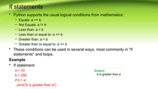 If statements
• Python supports the usual logical conditions from mathematics:
– Equals: a == b
– Not Equals: a != b
– Less than: a < b
– Less than or equal to: a <= b
– Greater than: a > b
– Greater than or equal to: a >= b
• These conditions can be used in several ways, most commonly in "if
statements" and loops.
Example
• If statement:
a = 33
b = 200
if b > a:
print("b is greater than a")
Output:
b is greater than a
 