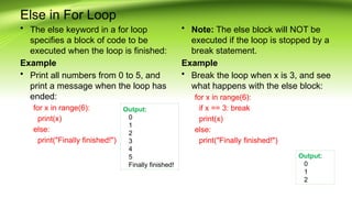 Else in For Loop
• The else keyword in a for loop
specifies a block of code to be
executed when the loop is finished:
Example
• Print all numbers from 0 to 5, and
print a message when the loop has
ended:
for x in range(6):
print(x)
else:
print("Finally finished!")
• Note: The else block will NOT be
executed if the loop is stopped by a
break statement.
Example
• Break the loop when x is 3, and see
what happens with the else block:
for x in range(6):
if x == 3: break
print(x)
else:
print("Finally finished!")
Output:
0
1
2
3
4
5
Finally finished!
Output:
0
1
2
 