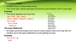 Nested Loops
• A nested loop is a loop inside a loop.
• The "inner loop" will be executed one time for each iteration of the "outer loop":
Example
• Print each adjective for every fruit:
adj = ["red", "big", "tasty"]
fruits = ["apple", "banana", "cherry"]
for x in adj:
for y in fruits:
print(x, y)
The pass Statement
• for loops cannot be empty, but if you for some reason have a for loop with no
content, put in the pass statement to avoid getting an error.
Example
for x in [0, 1, 2]:
pass
Output:
red apple
red banana
red cherry
big apple
big banana
big cherry
tasty apple
tasty banana
tasty cherry
 