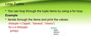 Loop Tuples
• You can loop through the tuple items by using a for loop.
Example
• Iterate through the items and print the values:
thistuple = ("apple", "banana", "cherry")
for x in thistuple:
print(x)
Output:
apple
banana
cherry
 