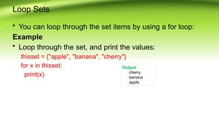 Loop Sets
• You can loop through the set items by using a for loop:
Example
• Loop through the set, and print the values:
thisset = {"apple", "banana", "cherry"}
for x in thisset:
print(x)
Output:
cherry
banana
apple
 