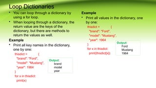 Loop Dictionaries
• You can loop through a dictionary by
using a for loop.
• When looping through a dictionary, the
return value are the keys of the
dictionary, but there are methods to
return the values as well.
Example
• Print all key names in the dictionary,
one by one:
thisdict = {
"brand": "Ford",
"model": "Mustang",
"year": 1964
}
for x in thisdict:
print(x)
Example
• Print all values in the dictionary, one
by one:
thisdict = {
"brand": "Ford",
"model": "Mustang",
"year": 1964
}
for x in thisdict:
print(thisdict[x])
Output:
brand
model
year
Output:
Ford
Mustang
1964
 