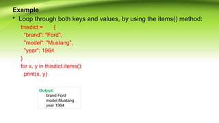 Example
• Loop through both keys and values, by using the items() method:
thisdict = {
"brand": "Ford",
"model": "Mustang",
"year": 1964
}
for x, y in thisdict.items():
print(x, y)
Output:
brand Ford
model Mustang
year 1964
 