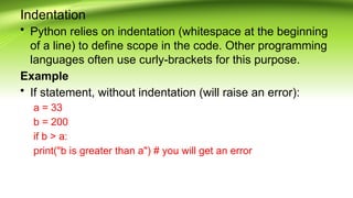 Indentation
• Python relies on indentation (whitespace at the beginning
of a line) to define scope in the code. Other programming
languages often use curly-brackets for this purpose.
Example
• If statement, without indentation (will raise an error):
a = 33
b = 200
if b > a:
print("b is greater than a") # you will get an error
 