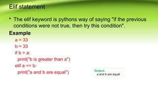 Elif statement
• The elif keyword is pythons way of saying "if the previous
conditions were not true, then try this condition".
Example
a = 33
b = 33
if b > a:
print("b is greater than a")
elif a == b:
print("a and b are equal") Output:
a and b are equal
 