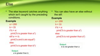 Else
• The else keyword catches anything
which isn't caught by the preceding
conditions.
Example
a = 200
b = 33
if b > a:
print("b is greater than a")
elif a == b:
print("a and b are equal")
else:
print("a is greater than b")
• You can also have an else without
the elif:
Example
a = 200
b = 33
if b > a:
print("b is greater than a")
else:
print("b is not greater than a")
Output:
b is not greater than a
Output:
a is greater than b
 
