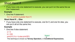 Short Hand If
• If you have only one statement to execute, you can put it on the same line as
the if statement.
Example
• One line if statement:
if a > b: print("a is greater than b")
Short Hand If ... Else
• If you have only one statement to execute, one for if, and one for else, you
can put it all on the same line:
Example
• One line if else statement:
a = 2
b = 330
print("A") if a > b else print("B")
This technique is known as Ternary Operators, or Conditional Expressions.
Output:
B
 