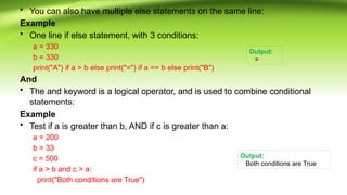 • You can also have multiple else statements on the same line:
Example
• One line if else statement, with 3 conditions:
a = 330
b = 330
print("A") if a > b else print("=") if a == b else print("B")
And
• The and keyword is a logical operator, and is used to combine conditional
statements:
Example
• Test if a is greater than b, AND if c is greater than a:
a = 200
b = 33
c = 500
if a > b and c > a:
print("Both conditions are True")
Output:
=
Output:
Both conditions are True
 