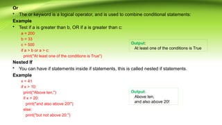 Or
• The or keyword is a logical operator, and is used to combine conditional statements:
Example
• Test if a is greater than b, OR if a is greater than c:
a = 200
b = 33
c = 500
if a > b or a > c:
print("At least one of the conditions is True")
Nested If
• You can have if statements inside if statements, this is called nested if statements.
Example
x = 41
if x > 10:
print("Above ten,")
if x > 20:
print("and also above 20!")
else:
print("but not above 20.")
Output:
At least one of the conditions is True
Output:
Above ten,
and also above 20!
 