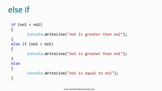 else if
if (no1 > no2)
{
Console.WriteLine("no1 is greater than no2");
}
else if (no2 > no1)
{
Console.WriteLine("no2 is greater than no1");
}
else
{
Console.WriteLine("no1 is equal to no2");
}
www.dotnetvideotutorial.com
 
