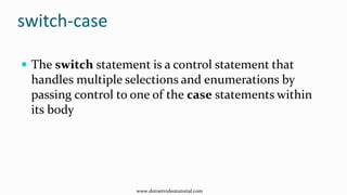 switch-case
 The switch statement is a control statement that
handles multiple selections and enumerations by
passing control to one of the case statements within
its body
www.dotnetvideotutorial.com
 