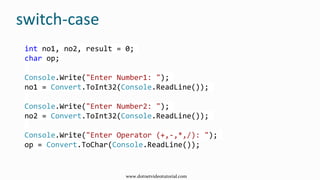 switch-case
int no1, no2, result = 0;
char op;
Console.Write("Enter Number1: ");
no1 = Convert.ToInt32(Console.ReadLine());
Console.Write("Enter Number2: ");
no2 = Convert.ToInt32(Console.ReadLine());
Console.Write("Enter Operator (+,-,*,/): ");
op = Convert.ToChar(Console.ReadLine());
www.dotnetvideotutorial.com
 