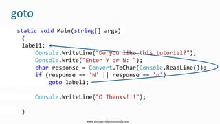 goto
static void Main(string[] args)
{
label1:
Console.WriteLine("Do you like this tutorial?");
Console.Write("Enter Y or N: ");
char response = Convert.ToChar(Console.ReadLine());
if (response == 'N' || response == 'n')
goto label1;
Console.WriteLine("O Thanks!!!");
}
www.dotnetvideotutorial.com
 
