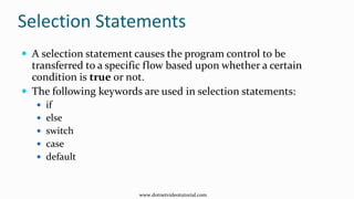 Selection Statements
 A selection statement causes the program control to be
transferred to a specific flow based upon whether a certain
condition is true or not.
 The following keywords are used in selection statements:
 if
 else
 switch
 case
 default
www.dotnetvideotutorial.com
 