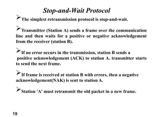 19
Stop-and-Wait Protocol
The simplest retransmission protocol is stop-and-wait.
Transmitter (Station A) sends a frame over the communication
line and then waits for a positive or negative acknowledgement
from the receiver (station B).
If no error occurs in the transmission, station B sends a
positive acknowledgement (ACK) to station A. transmitter starts
to send the next frame.
If frame is received at station B with errors, then a negative
acknowledgement(NAK) is sent to station A.
Station 'A' must retransmit the old packet in a new frame.
 
