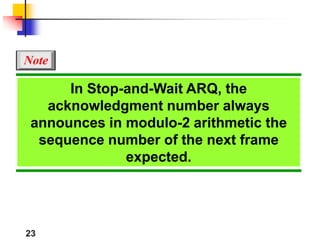 23
In Stop-and-Wait ARQ, the
acknowledgment number always
announces in modulo-2 arithmetic the
sequence number of the next frame
expected.
Note
 