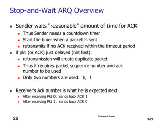 Transport Layer
3-27
Stop-and-Wait ARQ Overview
 Sender waits “reasonable” amount of time for ACK
 Thus Sender needs a countdown timer
 Start the timer when a packet is sent
 retransmits if no ACK received within the timeout period
 if pkt (or ACK) just delayed (not lost):
 retransmission will create duplicate packet
 Thus it requires packet sequence number and ack
number to be used
 Only two numbers are used: 0, 1
 Receiver’s Ack number is what he is expected next
 After receiving Pkt 0, sends back ACK 1
 After receiving Pkt 1, sends back ACK 0
25
 