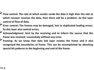 11.3
Flow control: The rate at which sender sends the data is high then the rate at
which receiver receives the data, then there will be a problem. So this layer
control of flow of data.
Error control: The frames may be damaged, lost or duplicated leading errors.
So this layer also control errors.
Acknowledgment: Sent by the receiving end to inform the source that the
frame was received successfully without any error.
Framing: As we know that data link layer creates the frame and it also
recognized the boundaries of frame. This can be accomplished by attaching
special bit patterns to the beginning and end of the frame.
 