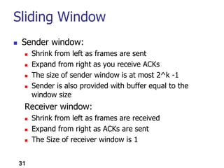 31
Sliding Window
 Sender window:
 Shrink from left as frames are sent
 Expand from right as you receive ACKs
 The size of sender window is at most 2^k -1
 Sender is also provided with buffer equal to the
window size
Receiver window:
 Shrink from left as frames are received
 Expand from right as ACKs are sent
 The Size of receiver window is 1
 
