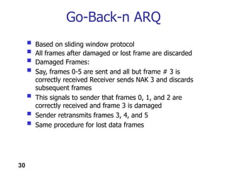 30
 Based on sliding window protocol
 All frames after damaged or lost frame are discarded
 Damaged Frames:
 Say, frames 0-5 are sent and all but frame # 3 is
correctly received Receiver sends NAK 3 and discards
subsequent frames
 This signals to sender that frames 0, 1, and 2 are
correctly received and frame 3 is damaged
 Sender retransmits frames 3, 4, and 5
 Same procedure for lost data frames
Go-Back-n ARQ
 