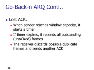  Lost ACK:
 When sender reaches window capacity, it
starts a timer
 If timer expires, it resends all outstanding
(unACKed) frames
 The receiver discards possible duplicate
frames and sends another ACK
32
Go-Back-n ARQ Conti..
 