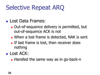 Selective Repeat ARQ
 Lost Data Frames:
 Out-of-sequence delivery is permitted, but
out-of-sequence ACK is not
 When a lost frame is detected, NAK is sent
 If last frame is lost, then receiver does
nothing
 Lost ACK:
 Handled the same way as in go-back-n
36
 