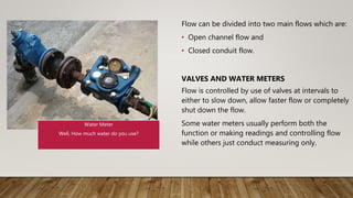 Flow can be divided into two main flows which are:
• Open channel flow and
• Closed conduit flow.
VALVES AND WATER METERS
Flow is controlled by use of valves at intervals to
either to slow down, allow faster flow or completely
shut down the flow.
Some water meters usually perform both the
function or making readings and controlling flow
while others just conduct measuring only.
Water Meter
Well, How much water do you use?
 