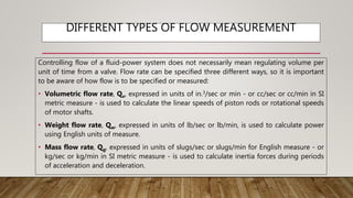 DIFFERENT TYPES OF FLOW MEASUREMENT
Controlling flow of a fluid-power system does not necessarily mean regulating volume per
unit of time from a valve. Flow rate can be specified three different ways, so it is important
to be aware of how flow is to be specified or measured:
• Volumetric flow rate, Qv, expressed in units of in.3/sec or min - or cc/sec or cc/min in SI
metric measure - is used to calculate the linear speeds of piston rods or rotational speeds
of motor shafts.
• Weight flow rate, Qw, expressed in units of lb/sec or lb/min, is used to calculate power
using English units of measure.
• Mass flow rate, Qg, expressed in units of slugs/sec or slugs/min for English measure - or
kg/sec or kg/min in SI metric measure - is used to calculate inertia forces during periods
of acceleration and deceleration.
 