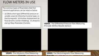 FLOW METERS IN USE
The common types of flowmeters that find
industrial applications can be listed as below:
• (a) Obstruction type (differential pressure or
variable area) (b) Inferential (turbine type), (c)
Electromagnetic, (d) Positive displacement (e)
fluid dynamic (vortex shedding), (f) ultrasonic
and (g) Mass flowmeter (Coriolis). VIDEO: The Differential Pressure Flow Measuring
Principle (Orifice-Nozzle-Venturi)
VIDEO: The Ultrasonic Flow Measuring VIDEO: The Electromagnetic Flow Measuring
 