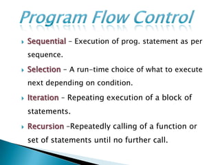    Sequential – Execution of prog. statement as per
    sequence.

   Selection – A run-time choice of what to execute
    next depending on condition.

   Iteration – Repeating execution of a block of
    statements.
   Recursion –Repeatedly calling of a function or
    set of statements until no further call.
 